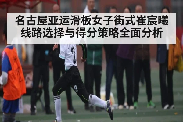 名古屋亚运滑板女子街式崔宸曦线路选择与得分策略全面分析
